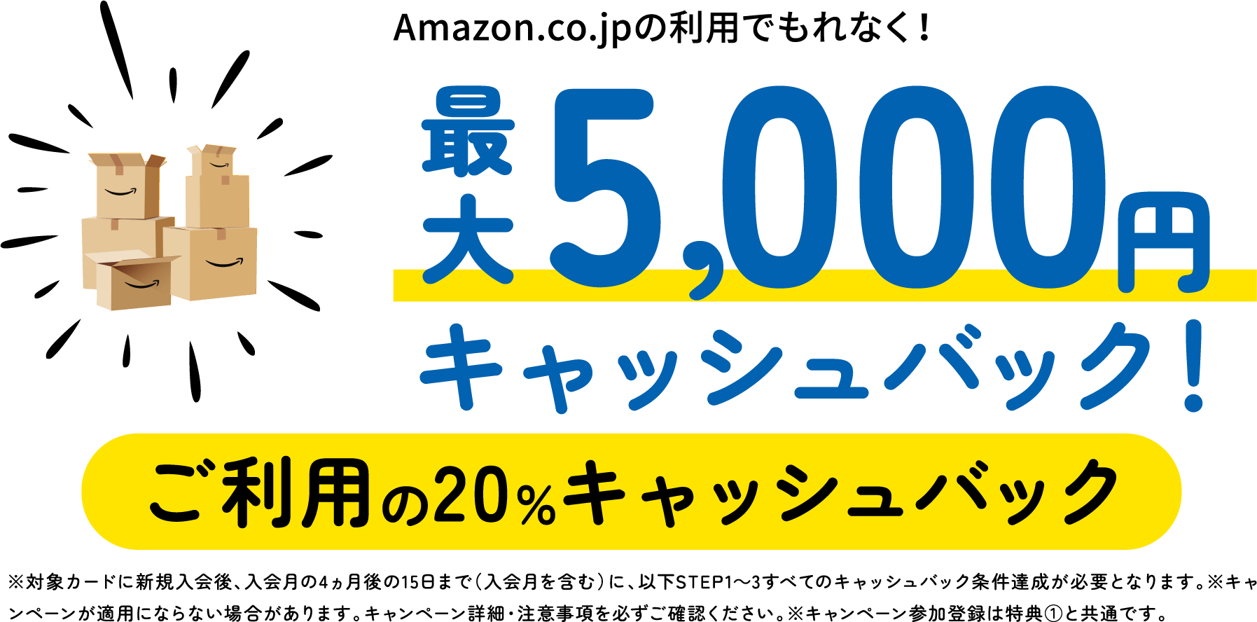 Amazon.co.jpの利用でもれなく！最大5,000円キャッシュバック！ご利用の20％キャッシュバック　※対象カードに新規入会後、入会月の4ヵ月後の15日まで（入会月を含む）に、以下STEP1〜3すべてのキャッシュバック条件達成が必要となります。※キャンペーンが適用にならない場合があります。キャンペーン詳細・注意事項を必ずご確認ください。※キャンペーン参加登録は特典①と共通です。