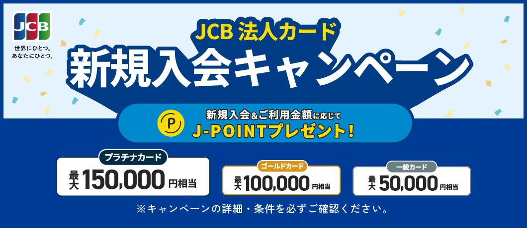 JCB法人カード 新規入会キャンペーン 新規入会＆ご利用金額に応じてJ-POINTプレゼント！ プラチナカード最大150,000円相当　ゴールドカード最大100,000円相当　一般カード最大50,000円相当　※キャンペーンの詳細・条件を必ずご確認ください。